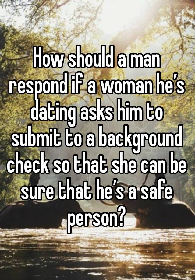 How should a man respond if a woman he’s dating asks him to submit to a background check so that she can be sure that he’s a safe person?