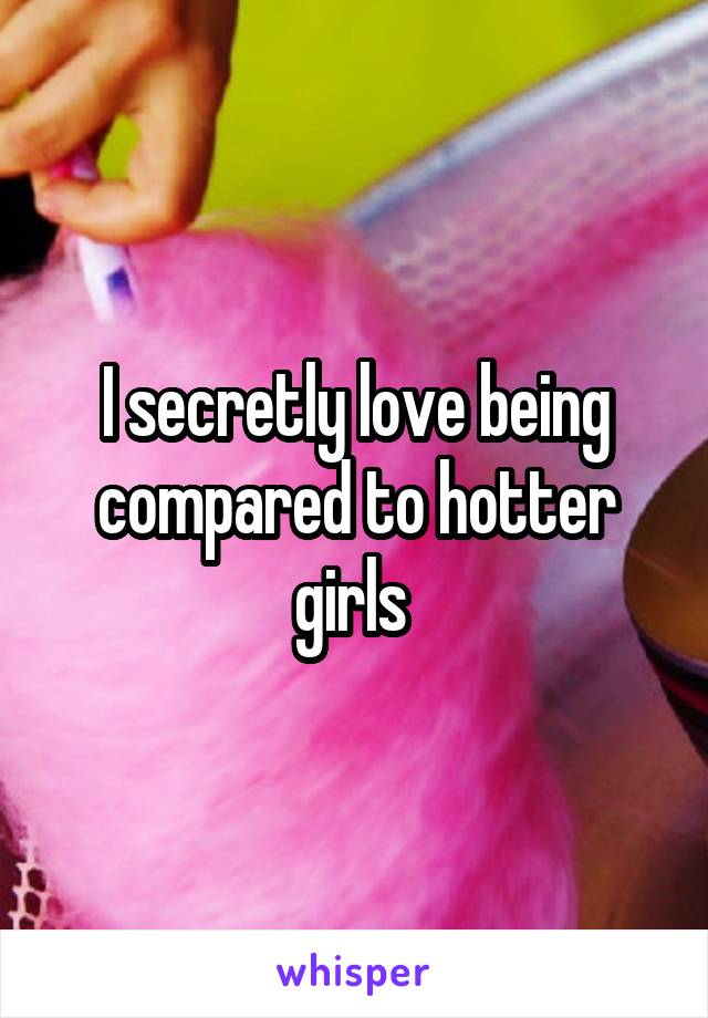 I secretly love being compared to hotter girls 