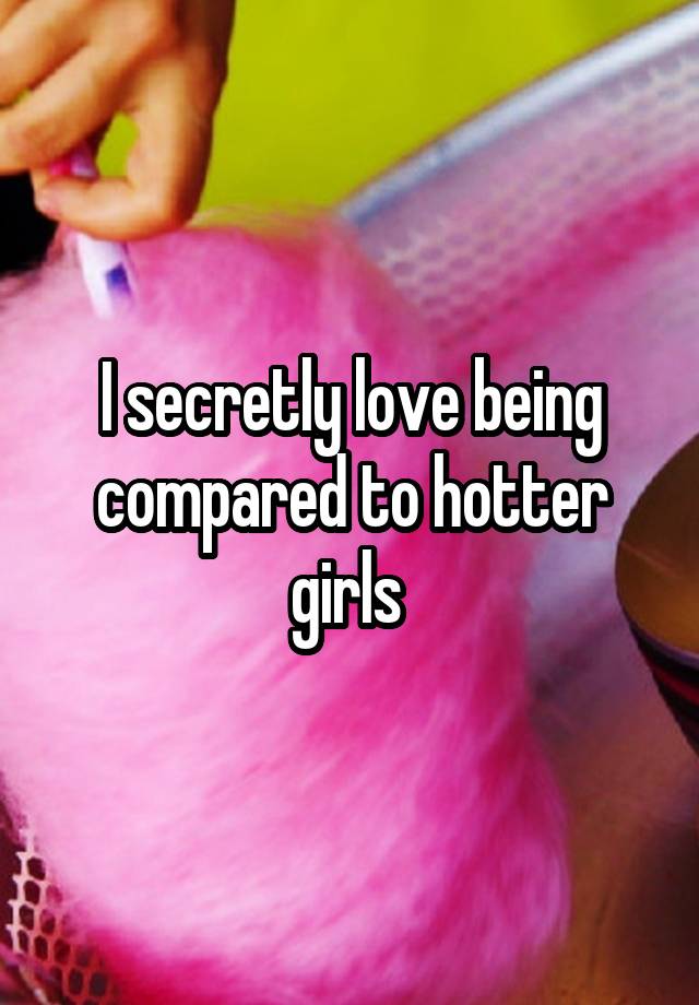 I secretly love being compared to hotter girls 