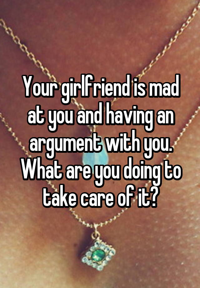 Your girlfriend is mad at you and having an argument with you. What are you doing to take care of it?