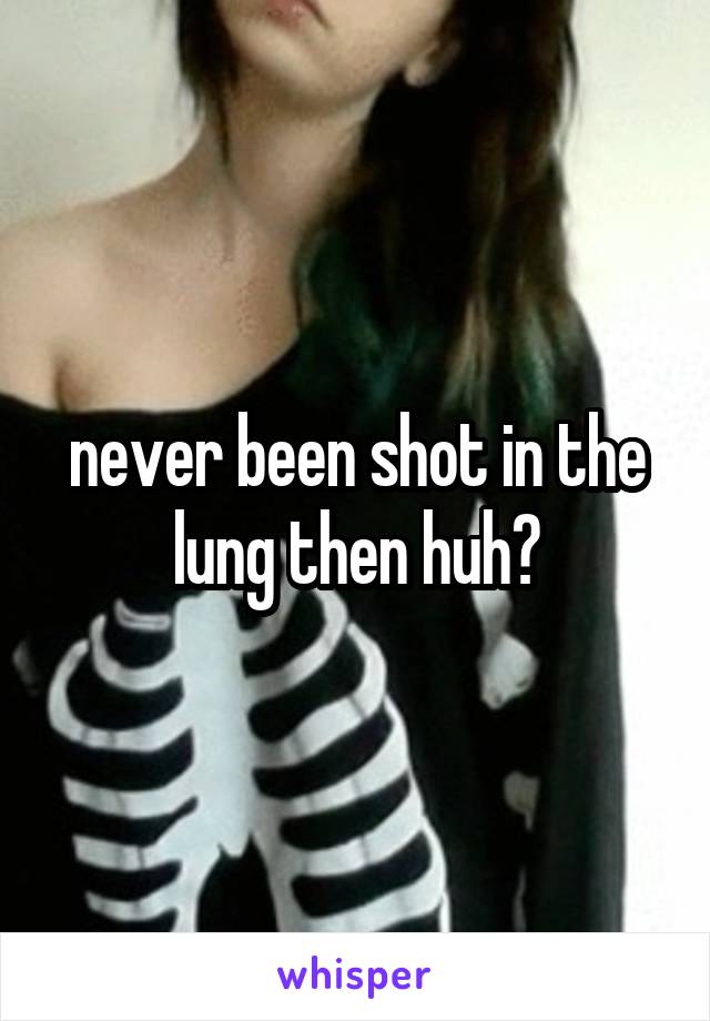 never been shot in the lung then huh?