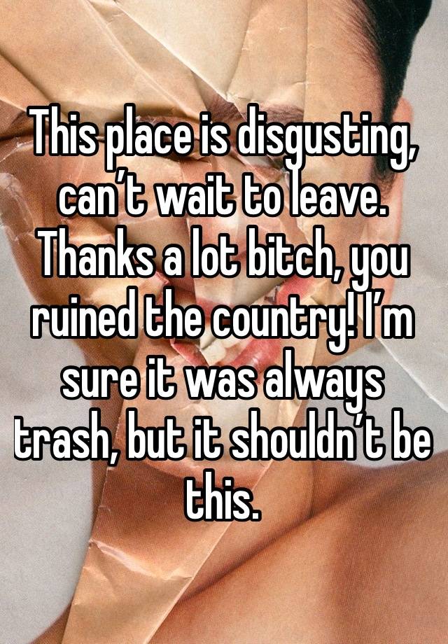 This place is disgusting, can’t wait to leave. Thanks a lot bitch, you ruined the country! I’m sure it was always trash, but it shouldn’t be this.