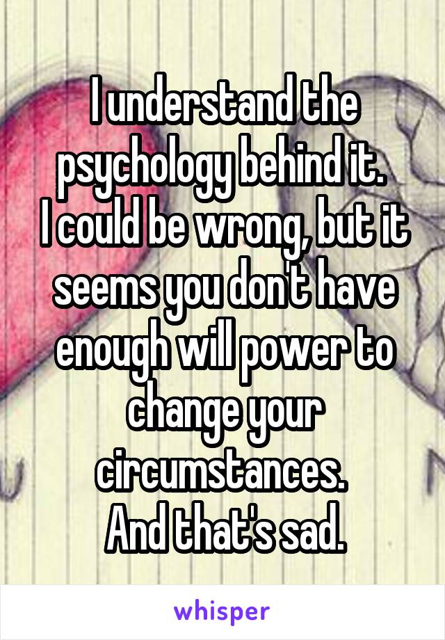 I understand the psychology behind it. 
I could be wrong, but it seems you don't have enough will power to change your circumstances. 
And that's sad.