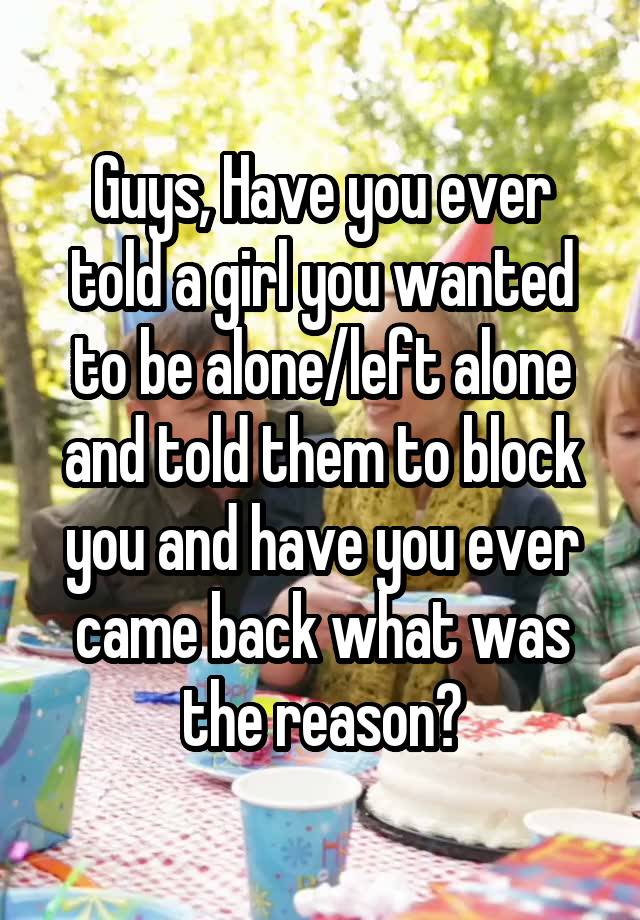 Guys, Have you ever told a girl you wanted to be alone/left alone and told them to block you and have you ever came back what was the reason?
