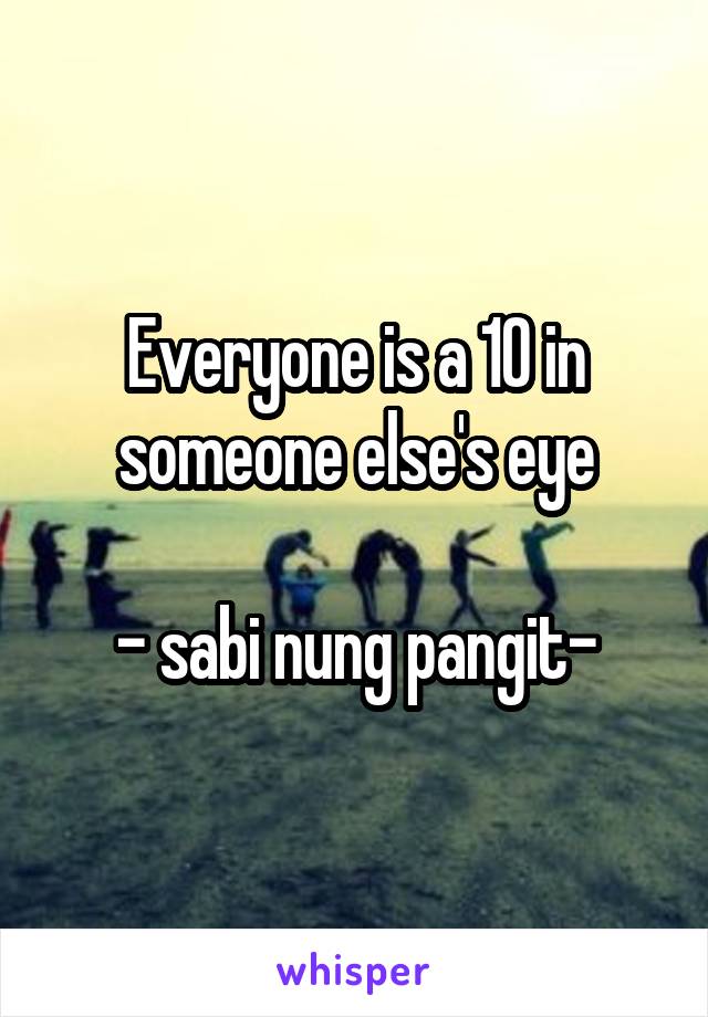 Everyone is a 10 in someone else's eye

- sabi nung pangit-