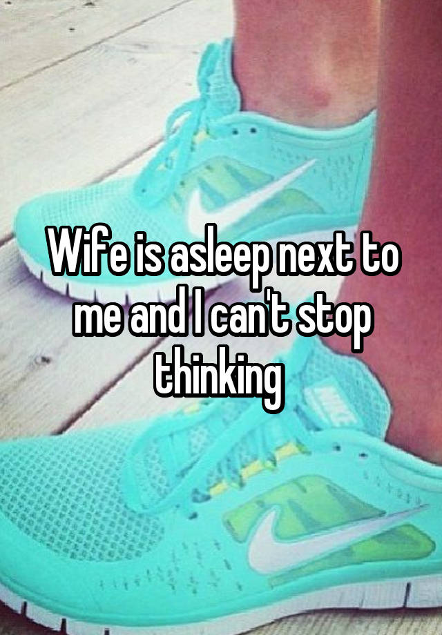 Wife is asleep next to me and I can't stop thinking 