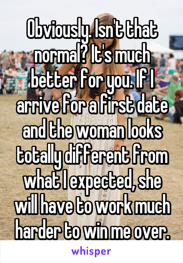 Obviously. Isn't that normal? It's much better for you. If I arrive for a first date and the woman looks totally different from what I expected, she will have to work much harder to win me over.