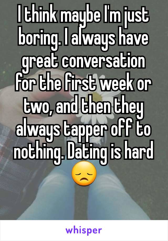 I think maybe I'm just boring. I always have great conversation for the first week or two, and then they always tapper off to nothing. Dating is hard 😞