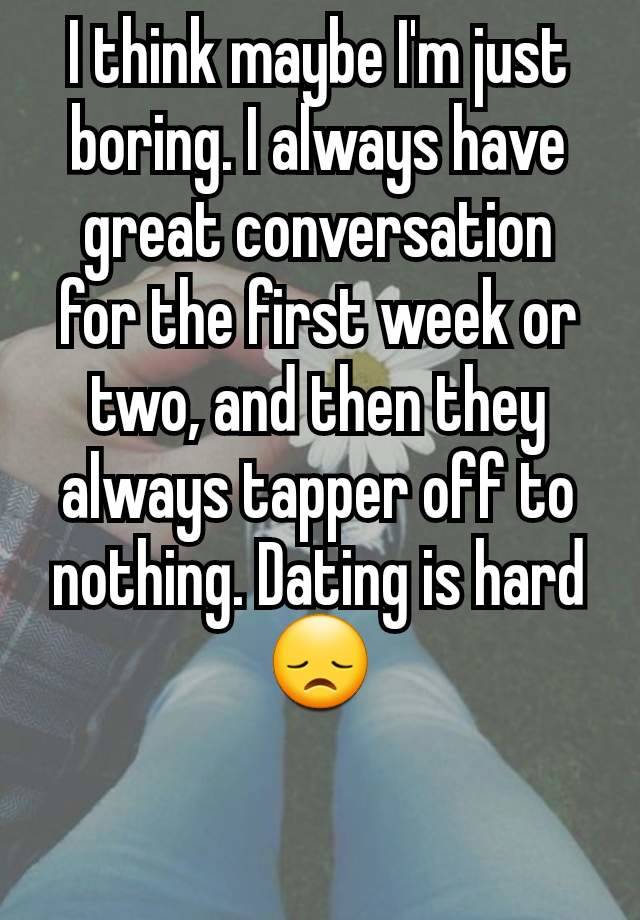 I think maybe I'm just boring. I always have great conversation for the first week or two, and then they always tapper off to nothing. Dating is hard 😞