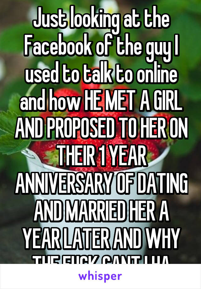 Just looking at the Facebook of the guy I used to talk to online and how HE MET A GIRL AND PROPOSED TO HER ON THEIR 1 YEAR ANNIVERSARY OF DATING AND MARRIED HER A YEAR LATER AND WHY THE FUCK CANT I HA