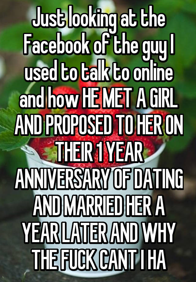 Just looking at the Facebook of the guy I used to talk to online and how HE MET A GIRL AND PROPOSED TO HER ON THEIR 1 YEAR ANNIVERSARY OF DATING AND MARRIED HER A YEAR LATER AND WHY THE FUCK CANT I HA