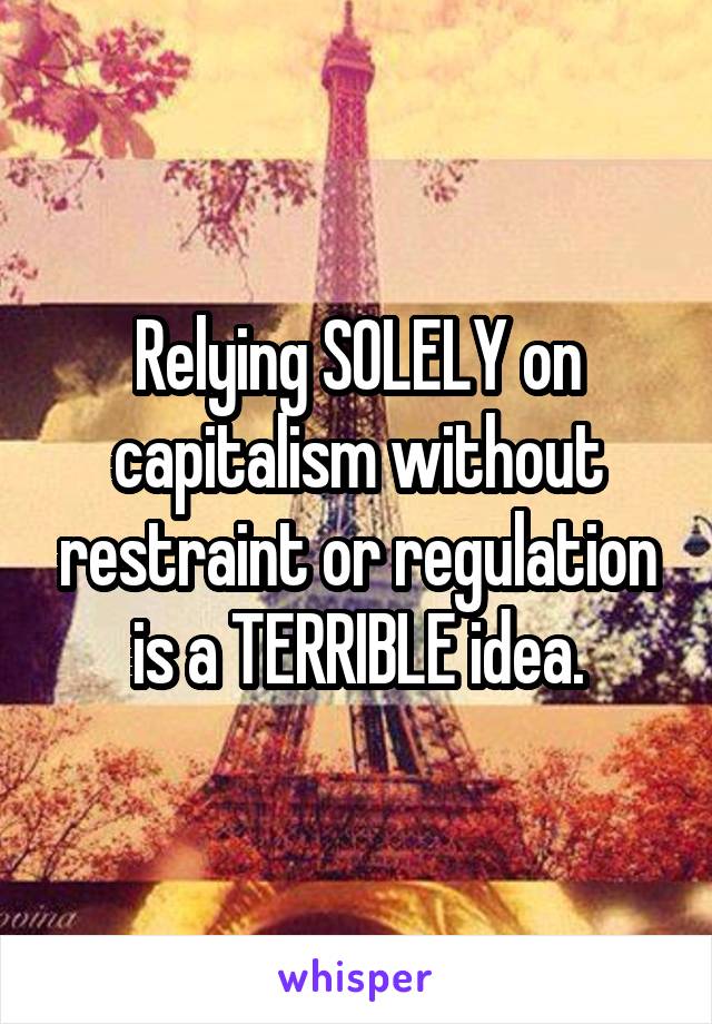 Relying SOLELY on capitalism without restraint or regulation is a TERRIBLE idea.