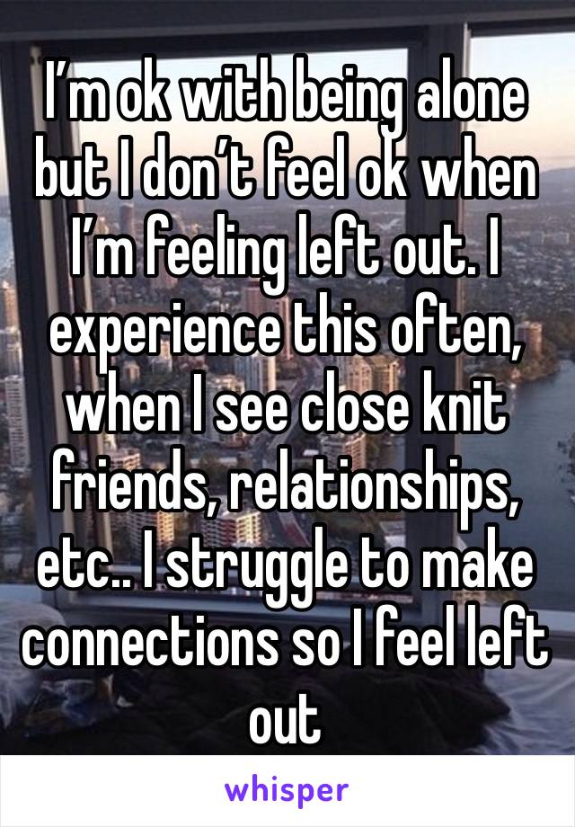 I’m ok with being alone but I don’t feel ok when I’m feeling left out. I experience this often, when I see close knit friends, relationships, etc.. I struggle to make connections so I feel left out 