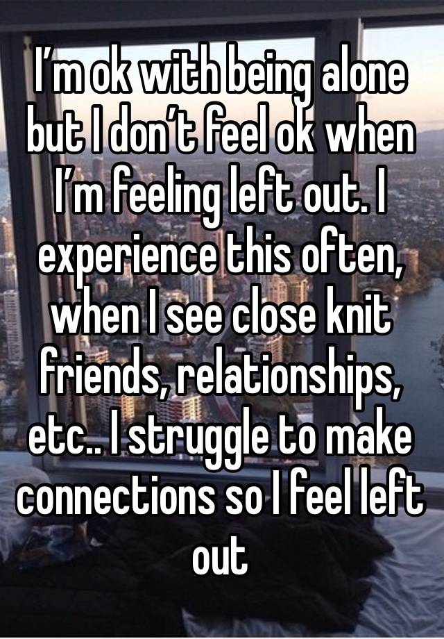 I’m ok with being alone but I don’t feel ok when I’m feeling left out. I experience this often, when I see close knit friends, relationships, etc.. I struggle to make connections so I feel left out 