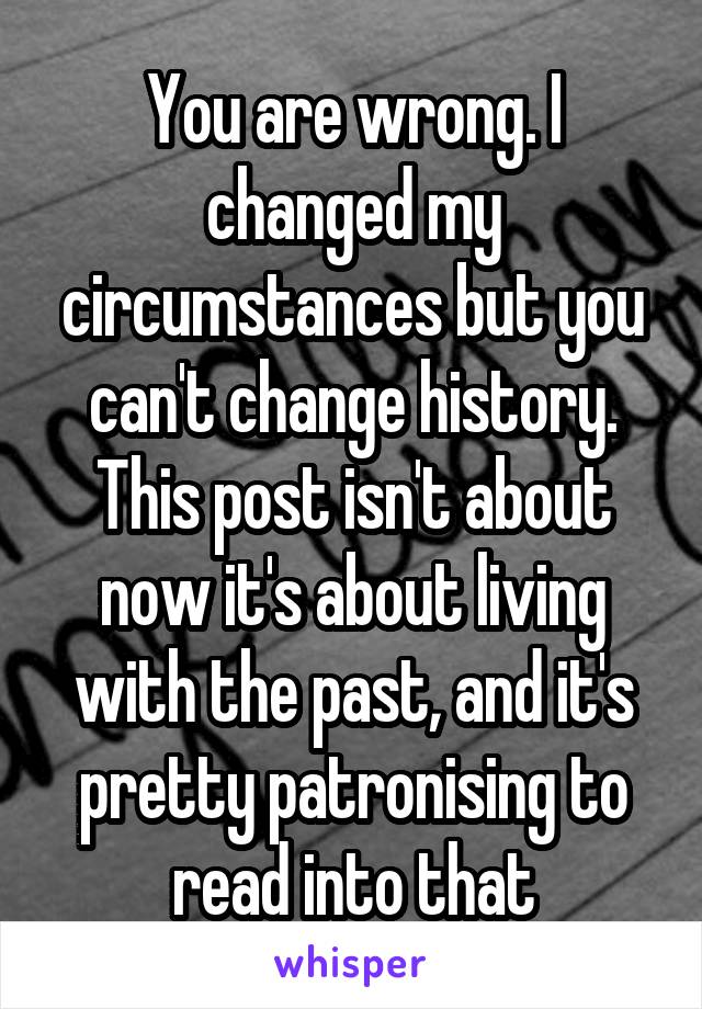 You are wrong. I changed my circumstances but you can't change history. This post isn't about now it's about living with the past, and it's pretty patronising to read into that