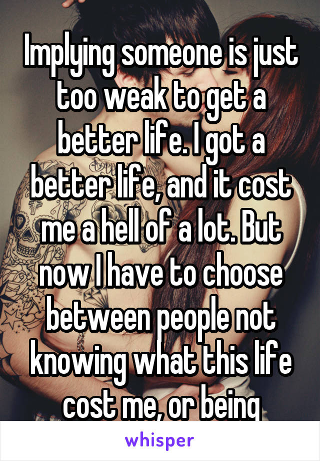 Implying someone is just too weak to get a better life. I got a better life, and it cost me a hell of a lot. But now I have to choose between people not knowing what this life cost me, or being