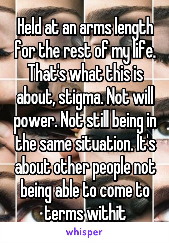 Held at an arms length for the rest of my life. That's what this is about, stigma. Not will power. Not still being in the same situation. It's about other people not being able to come to terms withit