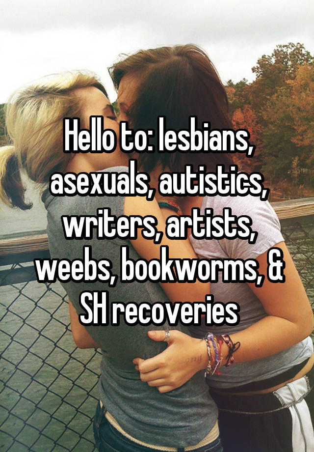 Hello to: lesbians, asexuals, autistics, writers, artists, weebs, bookworms, & SH recoveries