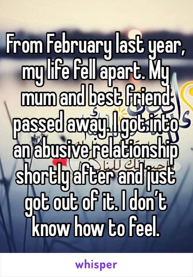 From February last year, my life fell apart. My mum and best friend passed away. I got into an abusive relationship shortly after and just got out of it. I don’t know how to feel. 