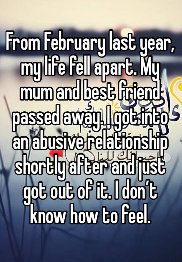 From February last year, my life fell apart. My mum and best friend passed away. I got into an abusive relationship shortly after and just got out of it. I don’t know how to feel. 