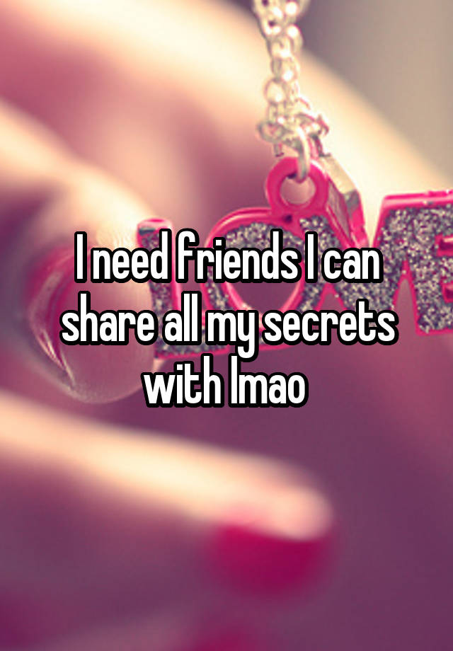 I need friends I can share all my secrets with lmao 