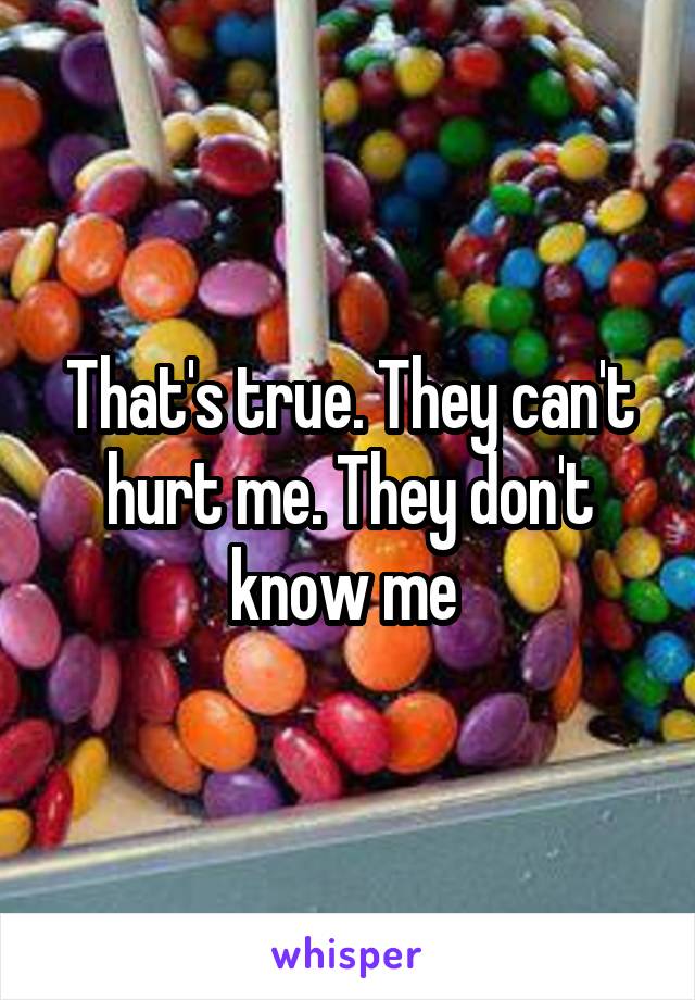 That's true. They can't hurt me. They don't know me 