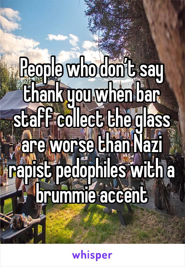 People who don’t say thank you when bar staff collect the glass are worse than Nazi rapist pedophiles with a brummie accent