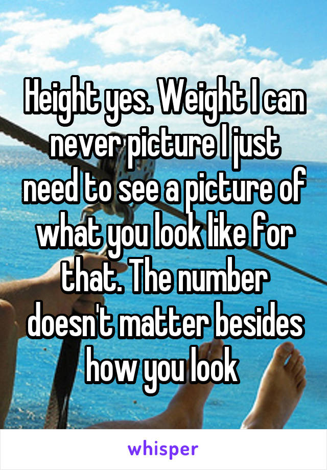 Height yes. Weight I can never picture I just need to see a picture of what you look like for that. The number doesn't matter besides how you look 