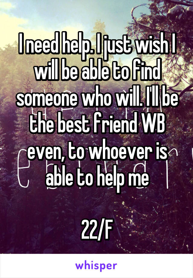 I need help. I just wish I will be able to find someone who will. I'll be the best friend WB even, to whoever is able to help me

22/F