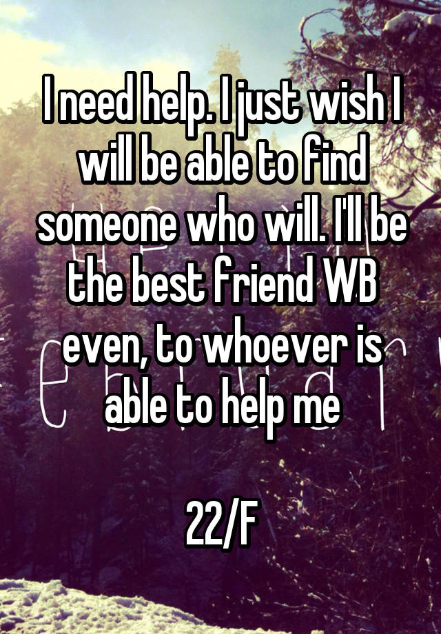 I need help. I just wish I will be able to find someone who will. I'll be the best friend WB even, to whoever is able to help me

22/F