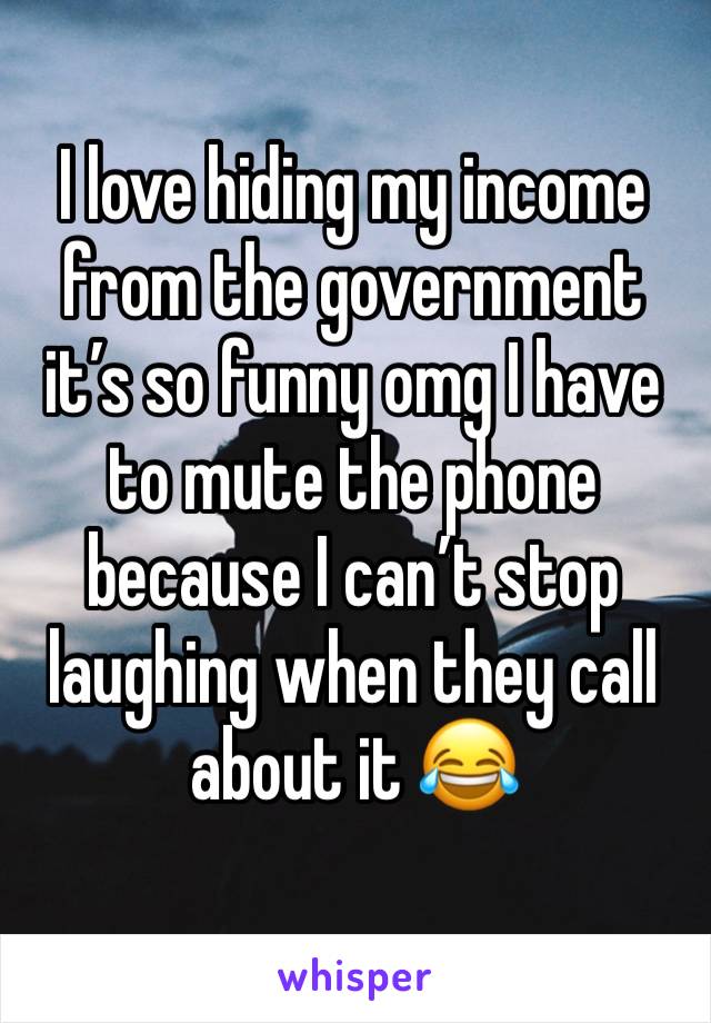 I love hiding my income from the government it’s so funny omg I have to mute the phone because I can’t stop laughing when they call about it 😂