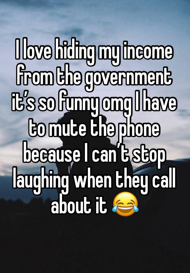 I love hiding my income from the government it’s so funny omg I have to mute the phone because I can’t stop laughing when they call about it 😂