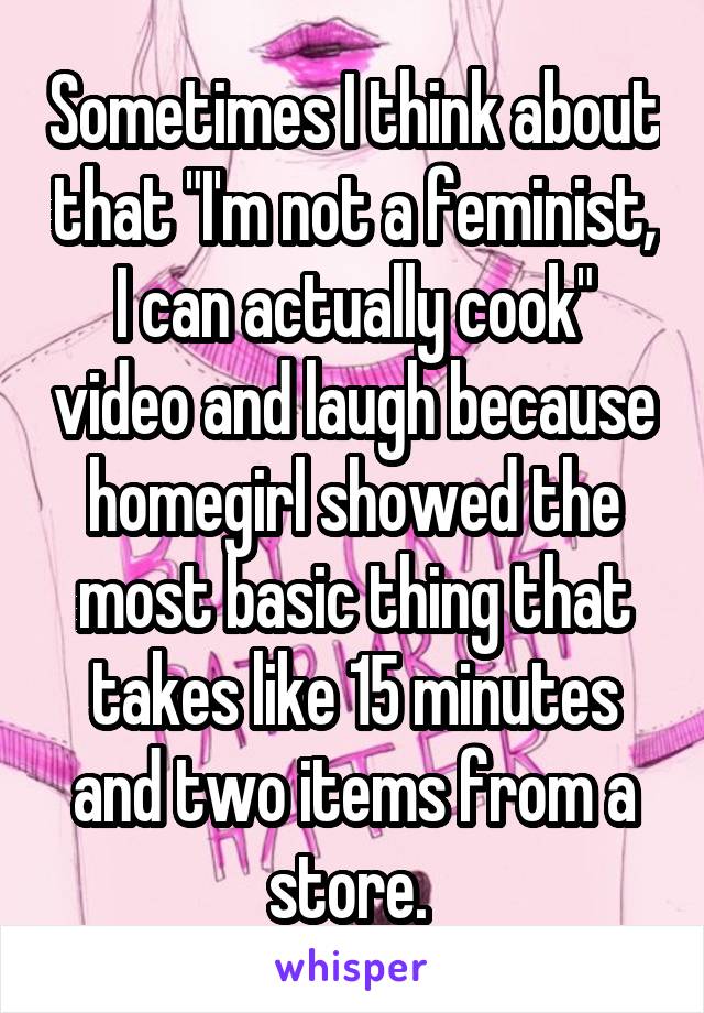 Sometimes I think about that "I'm not a feminist, I can actually cook" video and laugh because homegirl showed the most basic thing that takes like 15 minutes and two items from a store. 