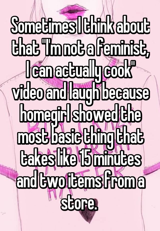 Sometimes I think about that "I'm not a feminist, I can actually cook" video and laugh because homegirl showed the most basic thing that takes like 15 minutes and two items from a store. 