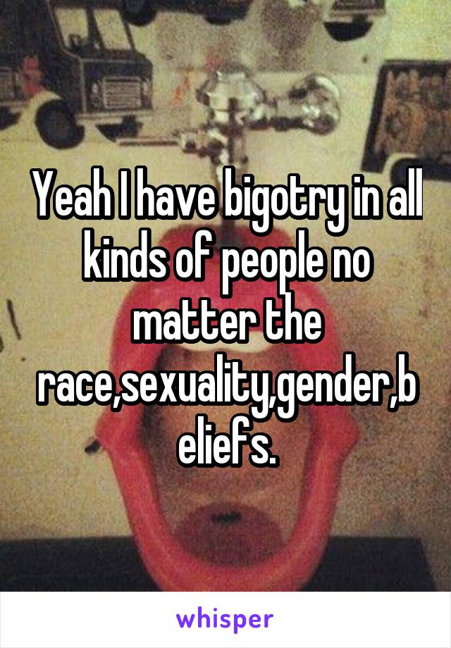 Yeah I have bigotry in all kinds of people no matter the race,sexuality,gender,beliefs.