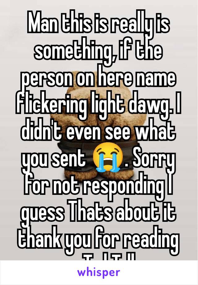 Man this is really is something, if the person on here name flickering light dawg. I didn't even see what you sent 😭. Sorry for not responding I guess Thats about it thank you for reading my Ted Talk
