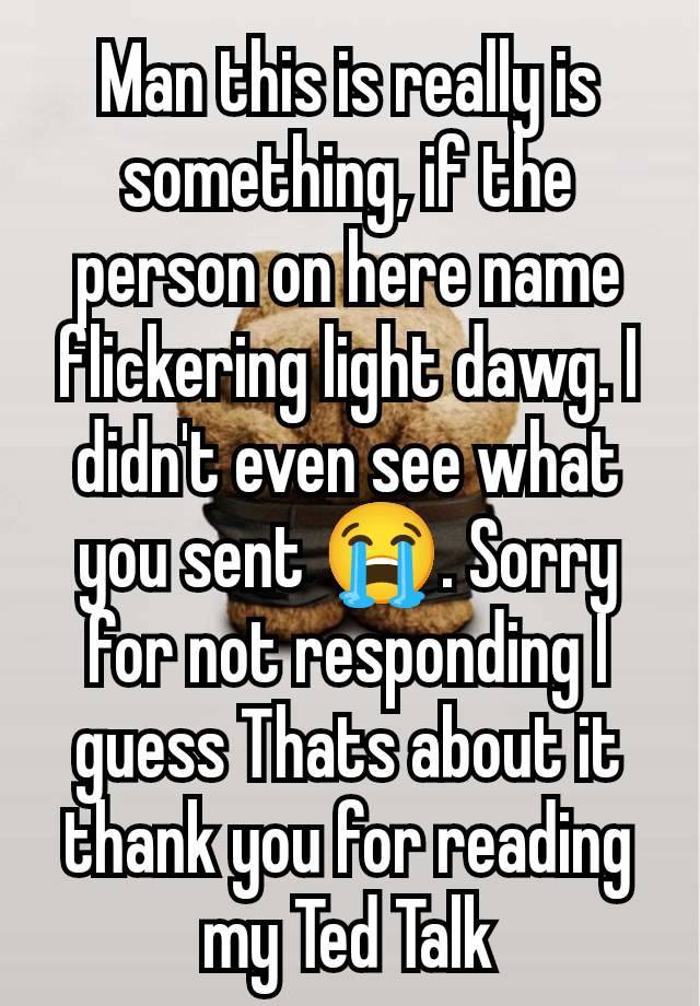 Man this is really is something, if the person on here name flickering light dawg. I didn't even see what you sent 😭. Sorry for not responding I guess Thats about it thank you for reading my Ted Talk