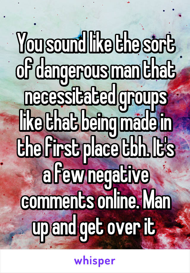 You sound like the sort of dangerous man that necessitated groups like that being made in the first place tbh. It's a few negative comments online. Man up and get over it 