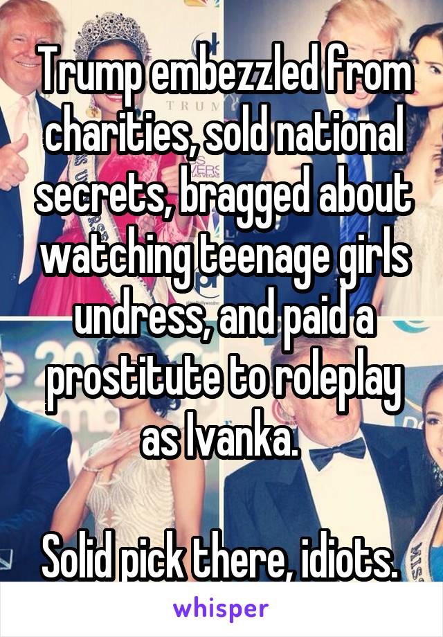 Trump embezzled from charities, sold national secrets, bragged about watching teenage girls undress, and paid a prostitute to roleplay as Ivanka. 

Solid pick there, idiots. 