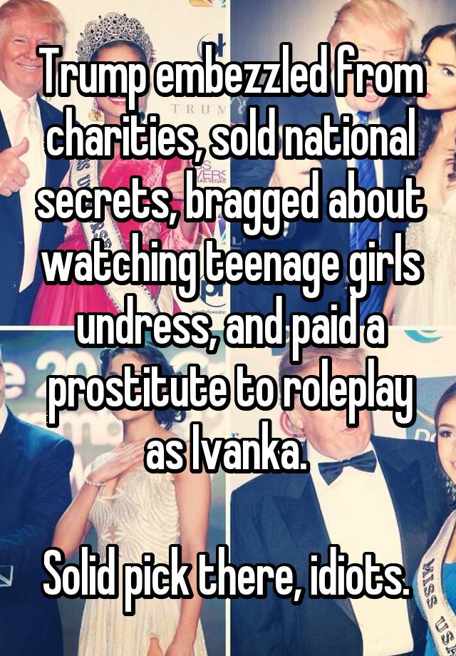 Trump embezzled from charities, sold national secrets, bragged about watching teenage girls undress, and paid a prostitute to roleplay as Ivanka. 

Solid pick there, idiots. 