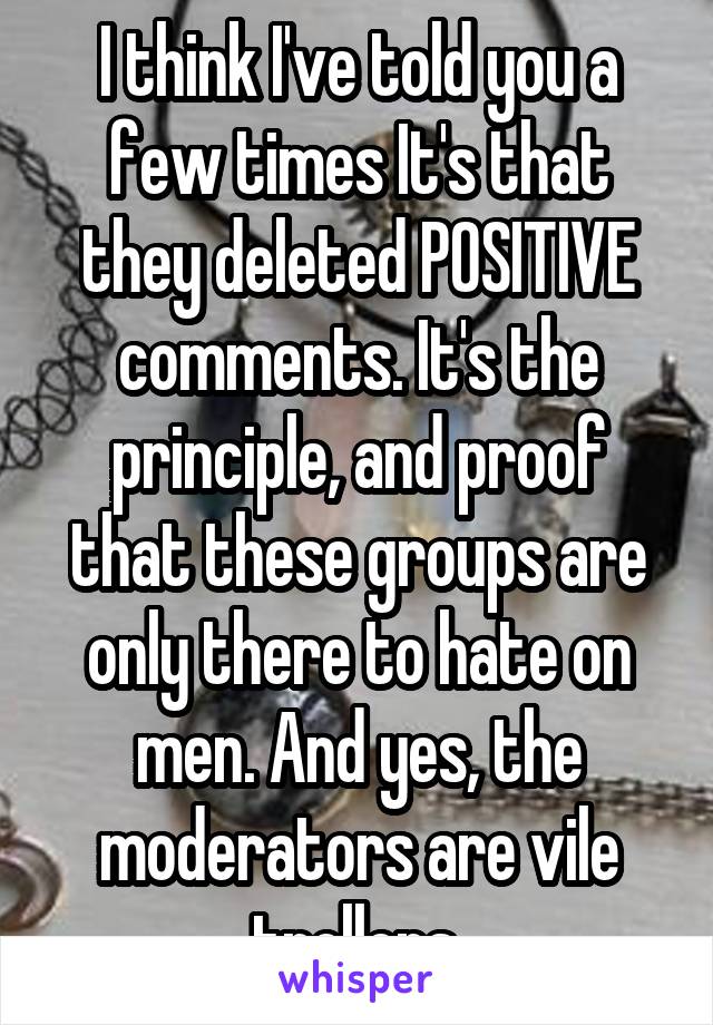 I think I've told you a few times It's that they deleted POSITIVE comments. It's the principle, and proof that these groups are only there to hate on men. And yes, the moderators are vile trollops.