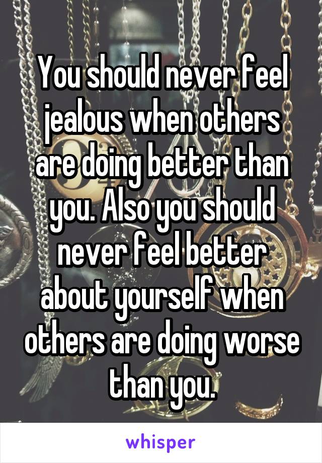 You should never feel jealous when others are doing better than you. Also you should never feel better about yourself when others are doing worse than you.