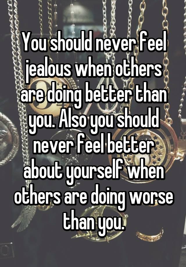 You should never feel jealous when others are doing better than you. Also you should never feel better about yourself when others are doing worse than you.