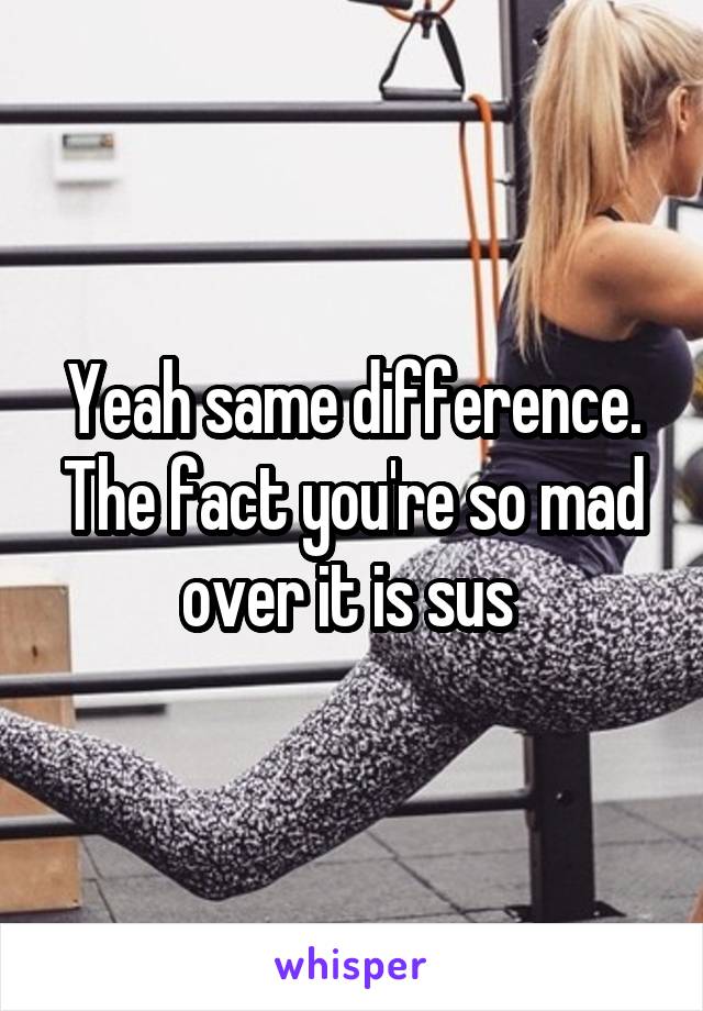 Yeah same difference. The fact you're so mad over it is sus 