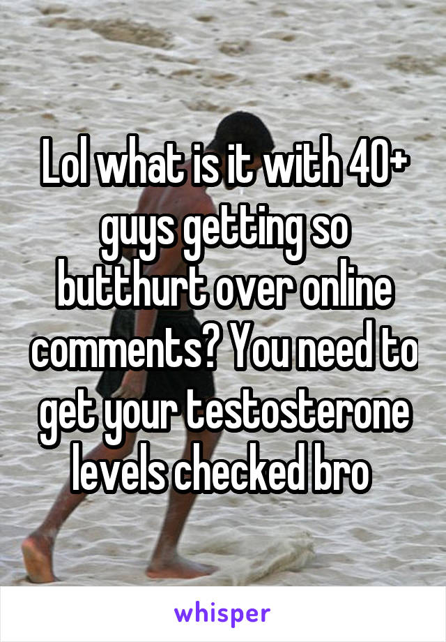 Lol what is it with 40+ guys getting so butthurt over online comments? You need to get your testosterone levels checked bro 