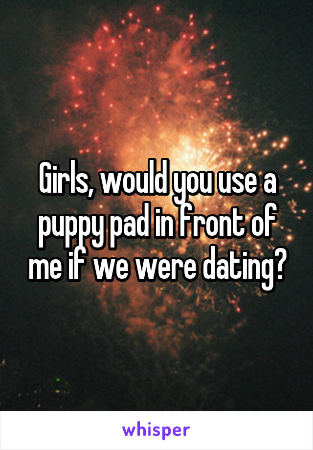 Girls, would you use a puppy pad in front of me if we were dating?