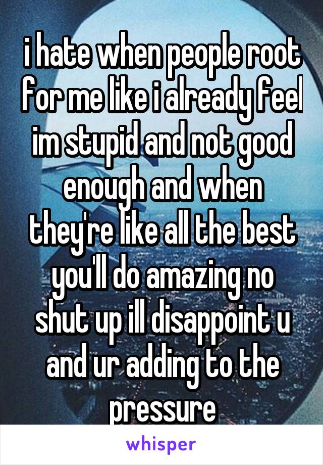 i hate when people root for me like i already feel im stupid and not good enough and when they're like all the best you'll do amazing no shut up ill disappoint u and ur adding to the pressure