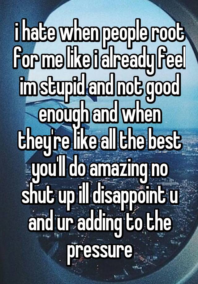 i hate when people root for me like i already feel im stupid and not good enough and when they're like all the best you'll do amazing no shut up ill disappoint u and ur adding to the pressure