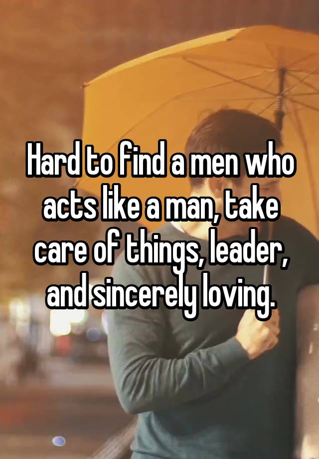 Hard to find a men who acts like a man, take care of things, leader, and sincerely loving.