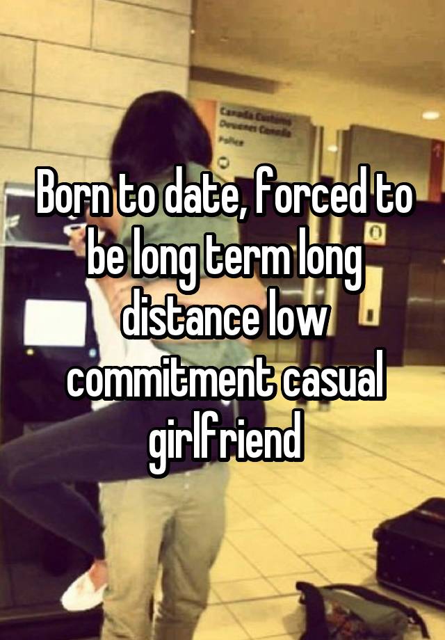 Born to date, forced to be long term long distance low commitment casual girlfriend